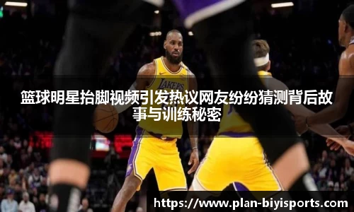 篮球明星抬脚视频引发热议网友纷纷猜测背后故事与训练秘密